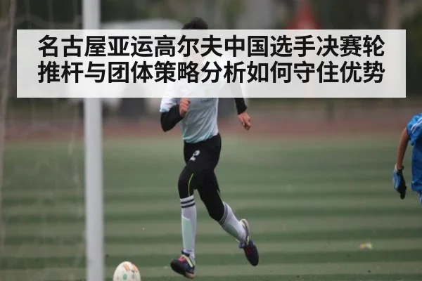 名古屋亚运高尔夫中国选手决赛轮推杆与团体策略分析如何守住优势