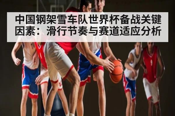 中国钢架雪车队世界杯备战关键因素:滑行节奏与赛道适应分析
