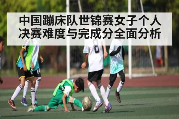 中国蹦床队世锦赛女子个人决赛难度与完成分全面分析